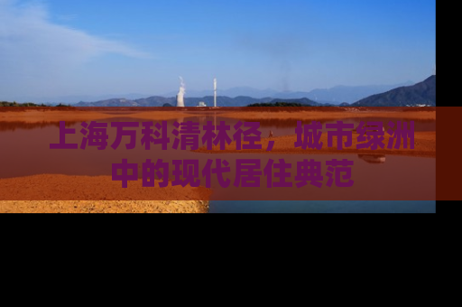 上海万科清林径，城市绿洲中的现代居住典范