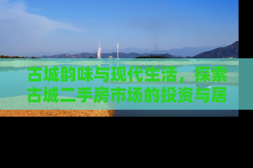古城韵味与现代生活，探索古城二手房市场的投资与居住价值