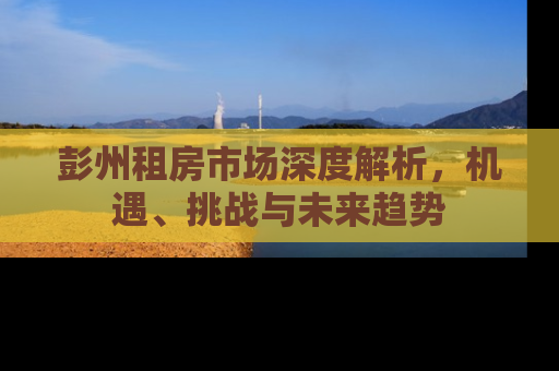 彭州租房市场深度解析，机遇、挑战与未来趋势