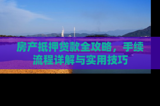房产抵押贷款全攻略，手续流程详解与实用技巧