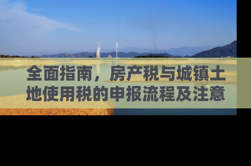 全面指南，房产税与城镇土地使用税的申报流程及注意事项