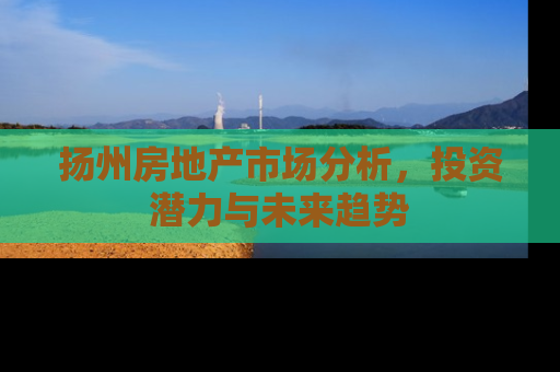 扬州房地产市场分析，投资潜力与未来趋势