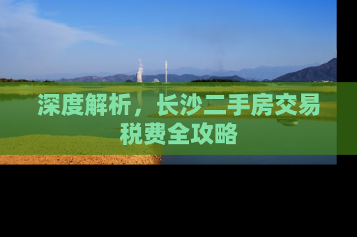 深度解析，长沙二手房交易税费全攻略