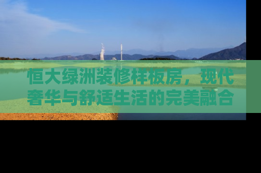 恒大绿洲装修样板房，现代奢华与舒适生活的完美融合