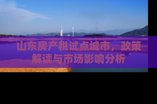 山东房产税试点城市，政策解读与市场影响分析