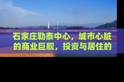石家庄勒泰中心，城市心脏的商业巨舰，投资与居住的新高地