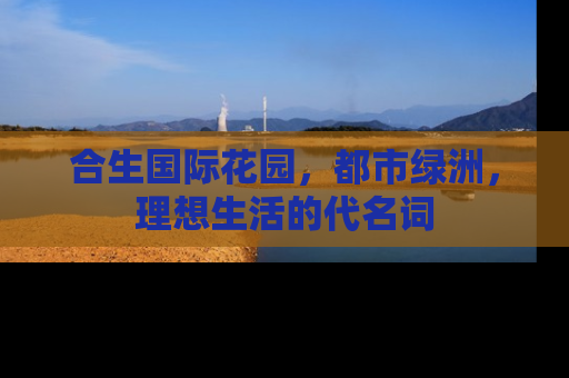 合生国际花园，都市绿洲，理想生活的代名词