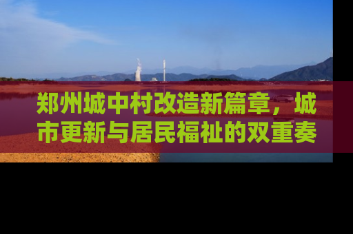 郑州城中村改造新篇章，城市更新与居民福祉的双重奏