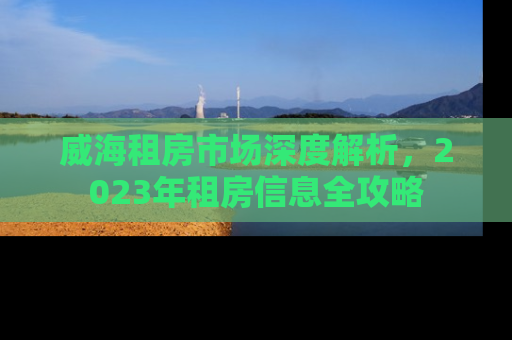 威海租房市场深度解析，2023年租房信息全攻略