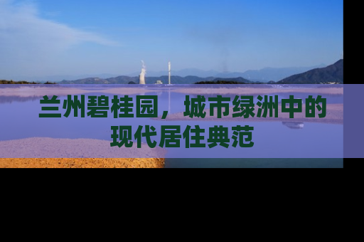 兰州碧桂园，城市绿洲中的现代居住典范