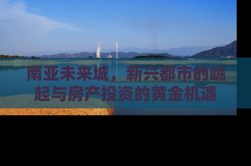 南亚未来城，新兴都市的崛起与房产投资的黄金机遇