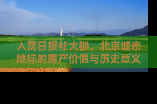 人民日报社大楼，北京城市地标的房产价值与历史意义