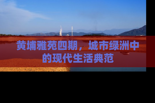 黄埔雅苑四期，城市绿洲中的现代生活典范