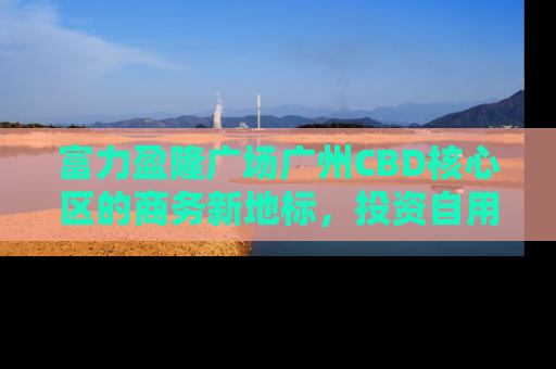 富力盈隆广场广州CBD核心区的商务新地标，投资自用两相宜
