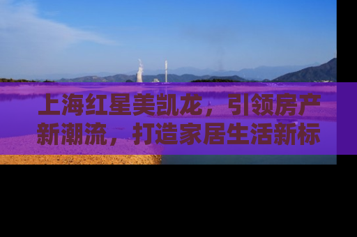 上海红星美凯龙，引领房产新潮流，打造家居生活新标杆