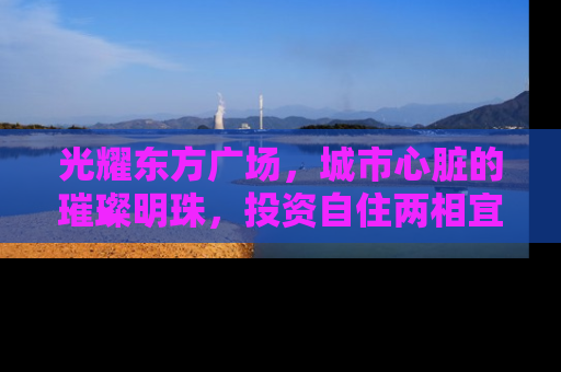 光耀东方广场，城市心脏的璀璨明珠，投资自住两相宜的房产新选择