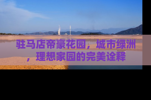 驻马店帝豪花园，城市绿洲，理想家园的完美诠释