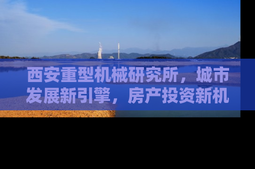 西安重型机械研究所，城市发展新引擎，房产投资新机遇