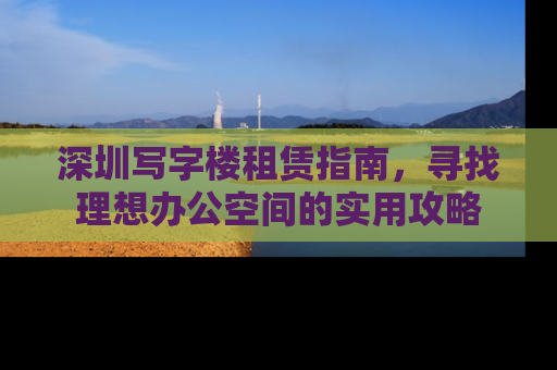 深圳写字楼租赁指南，寻找理想办公空间的实用攻略