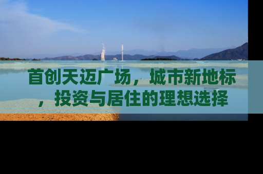 首创天迈广场，城市新地标，投资与居住的理想选择