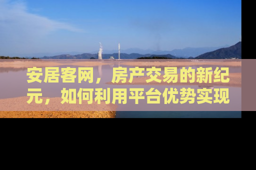 安居客网，房产交易的新纪元，如何利用平台优势实现高效房产买卖