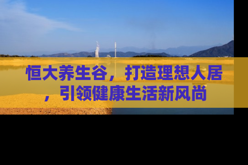 恒大养生谷，打造理想人居，引领健康生活新风尚