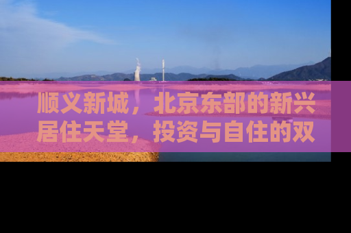 顺义新城，北京东部的新兴居住天堂，投资与自住的双重机遇