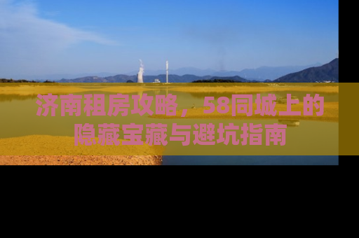 济南租房攻略，58同城上的隐藏宝藏与避坑指南