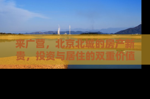 来广营，北京北城的房产新贵，投资与居住的双重价值解析