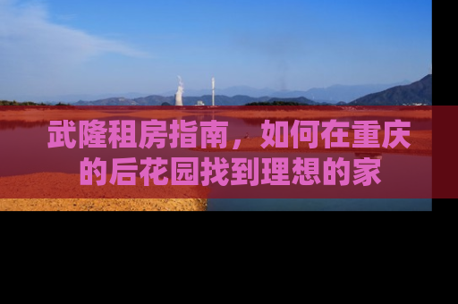 武隆租房指南，如何在重庆的后花园找到理想的家