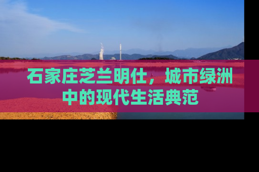 石家庄芝兰明仕，城市绿洲中的现代生活典范