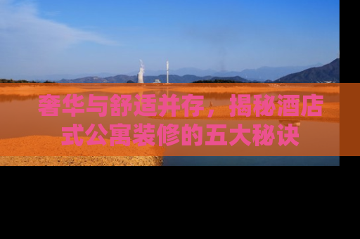奢华与舒适并存，揭秘酒店式公寓装修的五大秘诀