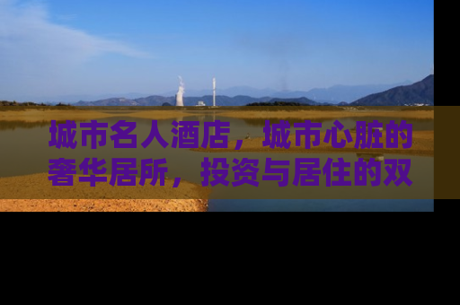 城市名人酒店，城市心脏的奢华居所，投资与居住的双重价值