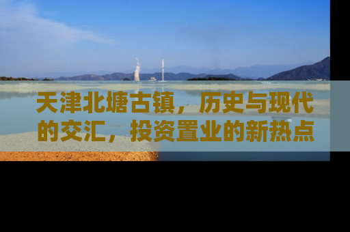 天津北塘古镇，历史与现代的交汇，投资置业的新热点