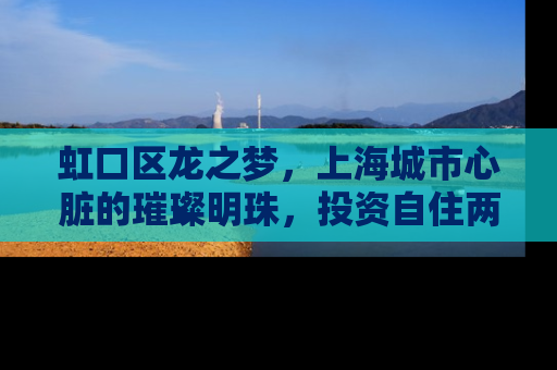 虹口区龙之梦，上海城市心脏的璀璨明珠，投资自住两相宜的房产新选择