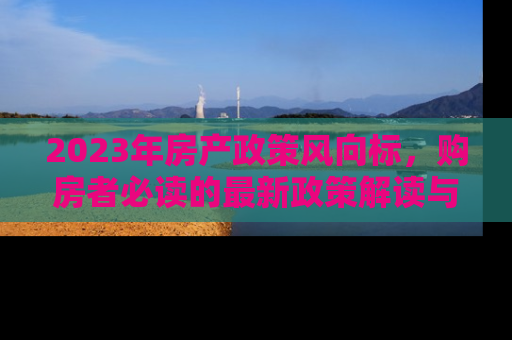 2023年房产政策风向标，购房者必读的最新政策解读与市场影响分析