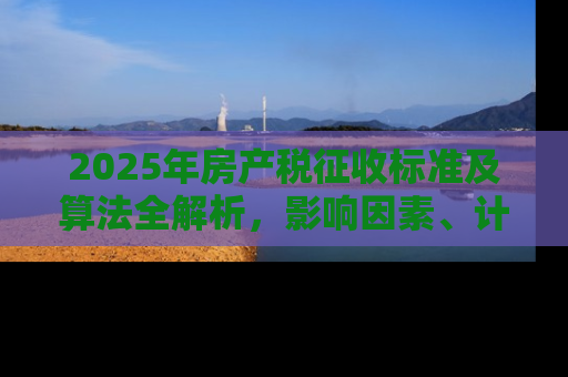 2025年房产税征收标准及算法全解析，影响因素、计算方法与应对策略