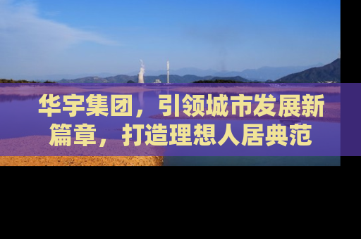 华宇集团，引领城市发展新篇章，打造理想人居典范