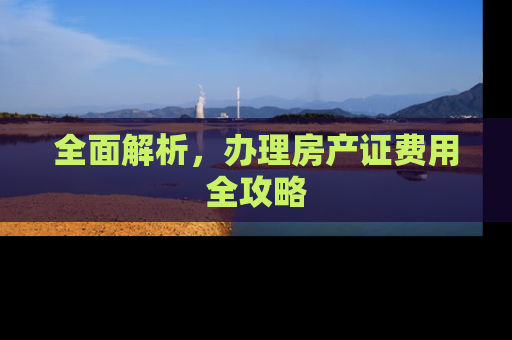 全面解析，办理房产证费用全攻略