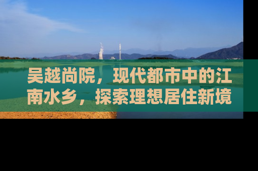 吴越尚院，现代都市中的江南水乡，探索理想居住新境界