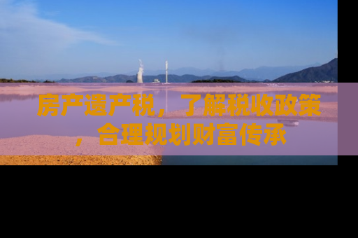 房产遗产税，了解税收政策，合理规划财富传承