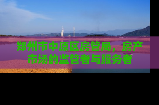 郑州市中原区房管局,房产市场的监管者与服务者 郑州市中原区房管局,房产市场的监管者与服务者