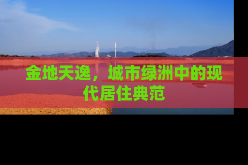 金地天逸，城市绿洲中的现代居住典范