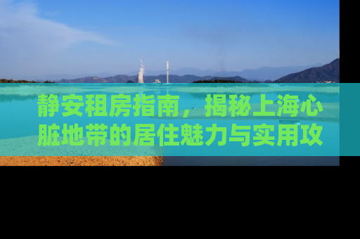 静安租房指南，揭秘上海心脏地带的居住魅力与实用攻略
