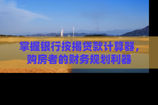 掌握银行按揭贷款计算器，购房者的财务规划利器