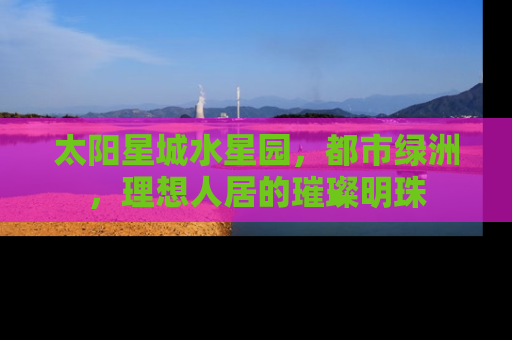 太阳星城水星园，都市绿洲，理想人居的璀璨明珠