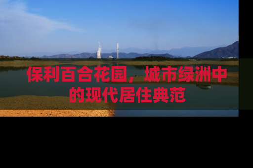 保利百合花园，城市绿洲中的现代居住典范