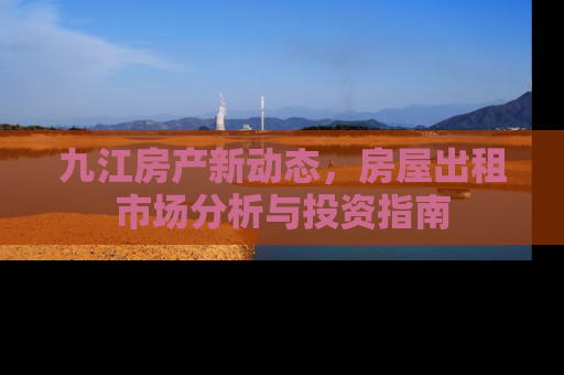 九江房产新动态，房屋出租市场分析与投资指南