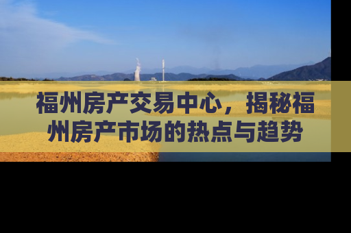 福州房产交易中心，揭秘福州房产市场的热点与趋势