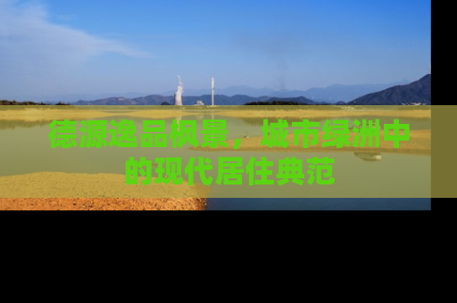 德源逸品枫景，城市绿洲中的现代居住典范